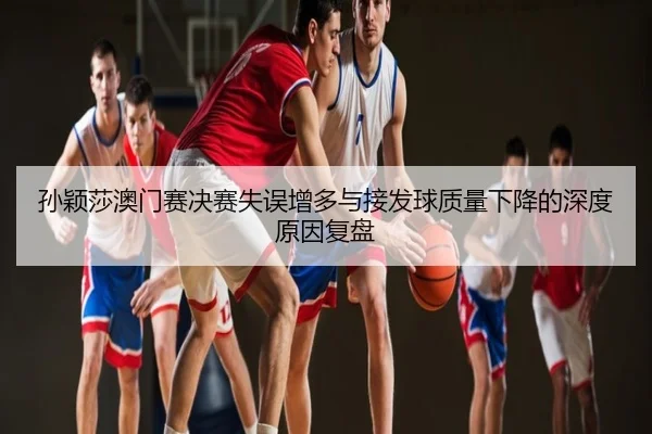 孙颖莎澳门赛决赛失误增多与接发球质量下降的深度原因复盘