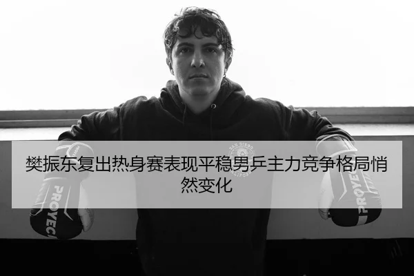 樊振东复出热身赛表现平稳男乒主力竞争格局悄然变化