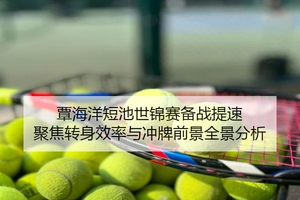覃海洋短池世锦赛备战提速 聚焦转身效率与冲牌前景全景分析
