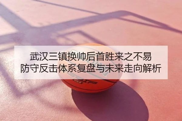 武汉三镇换帅后首胜来之不易 防守反击体系复盘与未来走向解析
