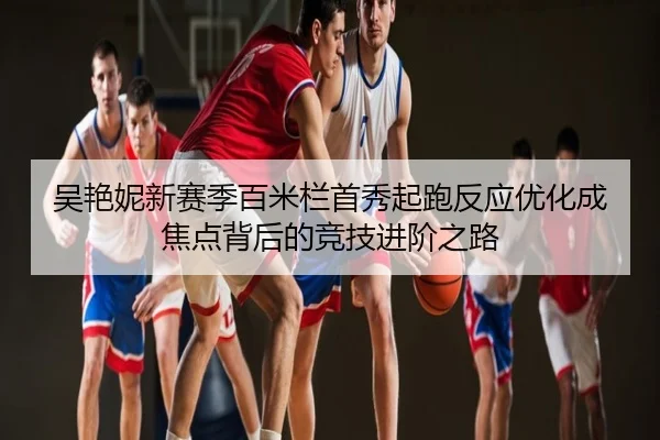 吴艳妮新赛季百米栏首秀起跑反应优化成焦点背后的竞技进阶之路