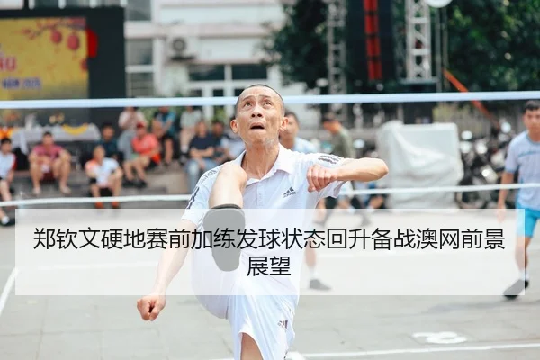 郑钦文硬地赛前加练发球状态回升备战澳网前景展望